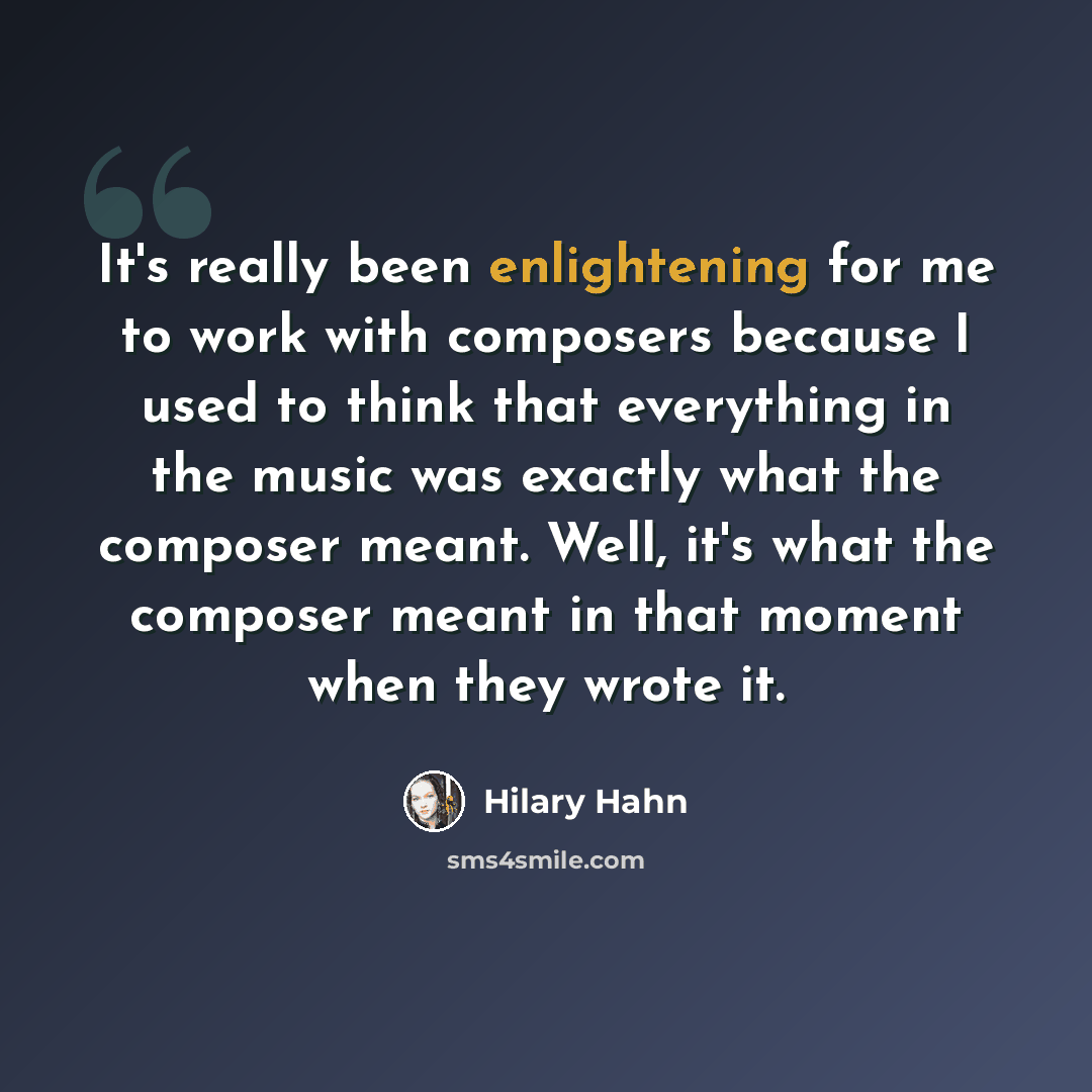 “It's really been enlightening for me to work with composers because I used to think that everything in the music was exactly what the composer meant. Well, it's what the composer meant in that moment when they wrote it.” quote by Hilary Hahn