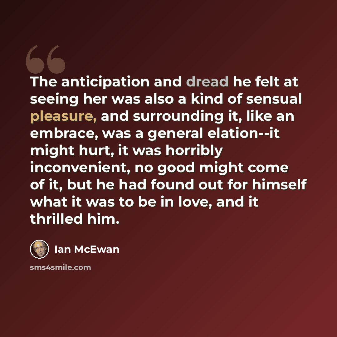 “The anticipation and dread he felt at seeing her was also a kind of sensual pleasure, and surrounding it, like an embrace, was a general elation--it might hurt, it was horribly inconvenient, no good might come of it, but he had found out for himself what it was to be in love, and it thrilled him.” quote by Ian Mcewan