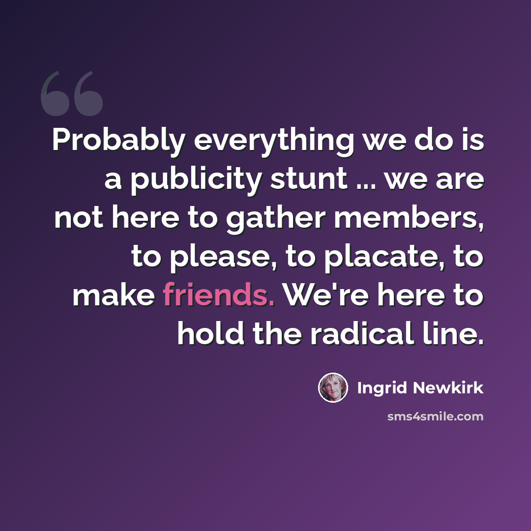 “Probably everything we do is a publicity stunt ... we are not here to gather members, to please, to placate, to make friends. We're here to hold the radical line.” quote by Ingrid Newkirk