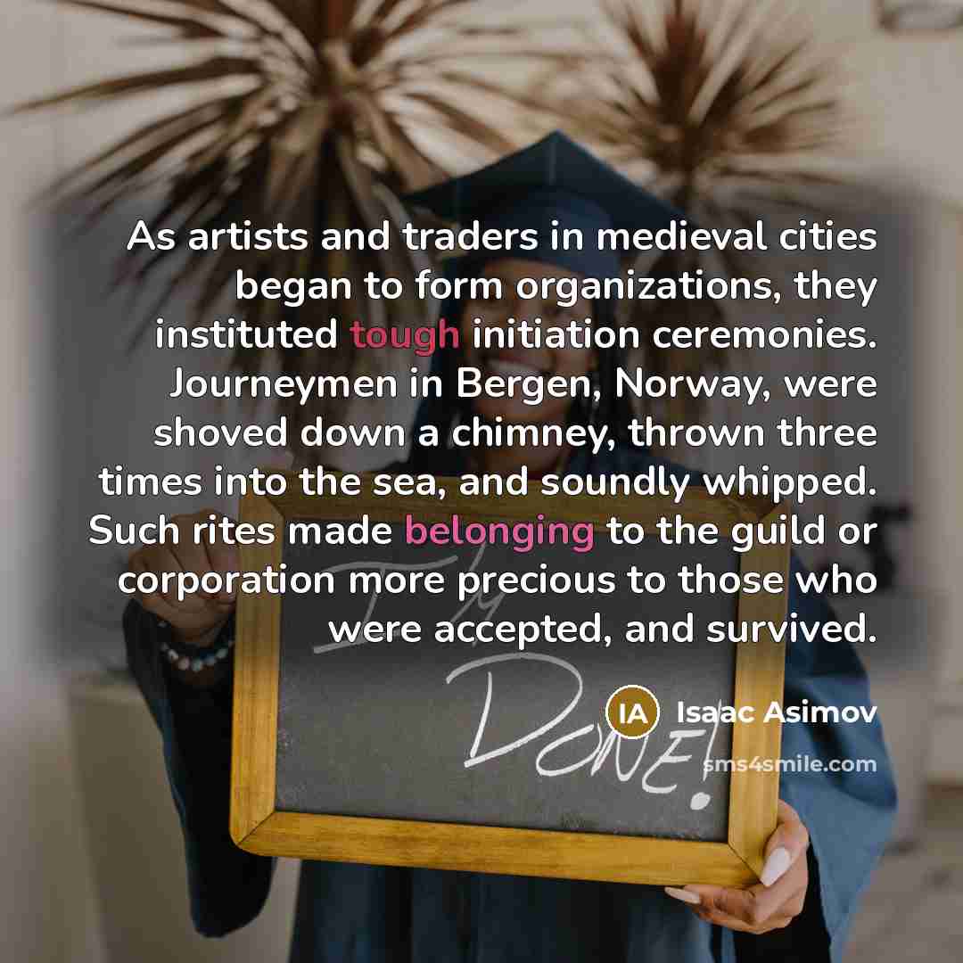 “As artists and traders in medieval cities began to form organizations, they instituted tough initiation ceremonies. Journeymen in Bergen, Norway, were shoved down a chimney, thrown three times into the sea, and soundly whipped. Such rites made belonging to the guild or corporation more precious to…” quote by Isaac Asimov