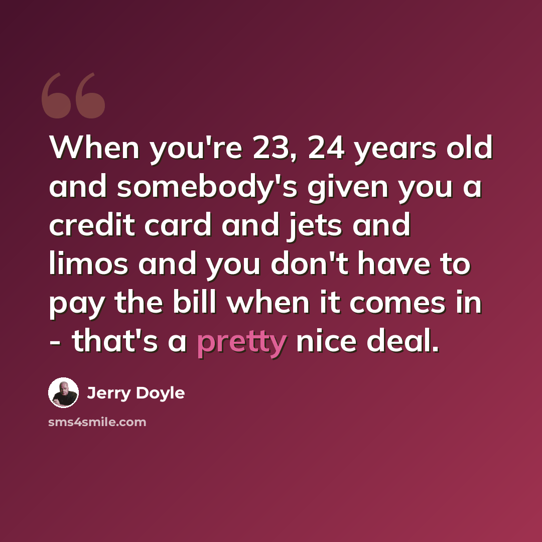 “When you're 23, 24 years old and somebody's given you a credit card and jets and limos and you don't have to pay the bill when it comes in - that's a pretty nice deal.” quote by Jerry Doyle