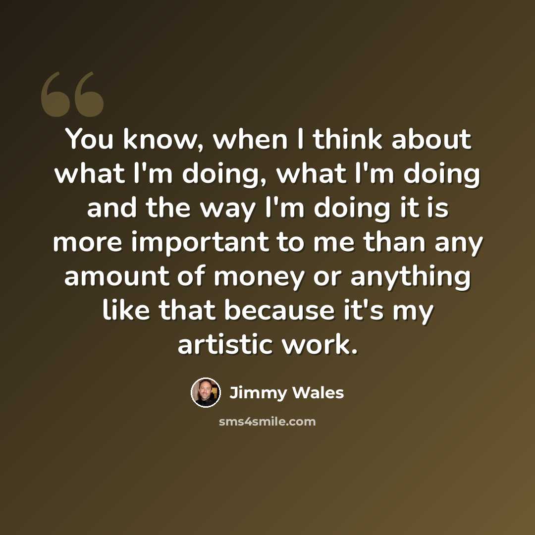 “You know, when I think about what I'm doing, what I'm doing and the way I'm doing it is more important to me than any amount of money or anything like that because it's my artistic work.” quote by Jimmy Wales