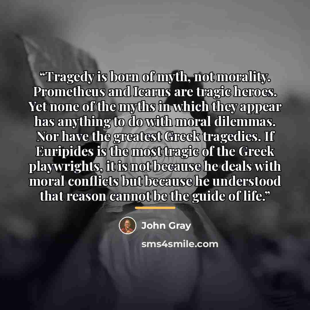“Tragedy is born of myth, not morality. Prometheus and Icarus are tragic heroes. Yet none of the myths in which they appear has anything to do with moral dilemmas. Nor have the greatest Greek tragedies. If Euripides is the most tragic of the Greek playwrights, it is not because he deals with moral…” quote by John Gray