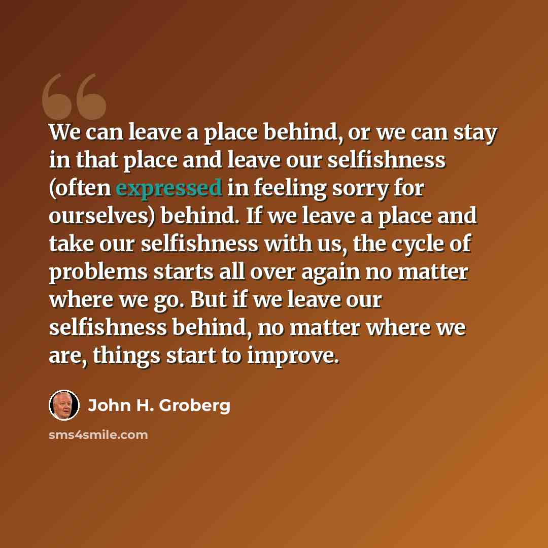 “We can leave a place behind, or we can stay in that place and leave our selfishness (often expressed in feeling sorry for ourselves) behind. If we leave a place and take our selfishness with us, the cycle of problems starts all over again no matter where we go. But if we leave our selfishness…” quote by John H. Groberg