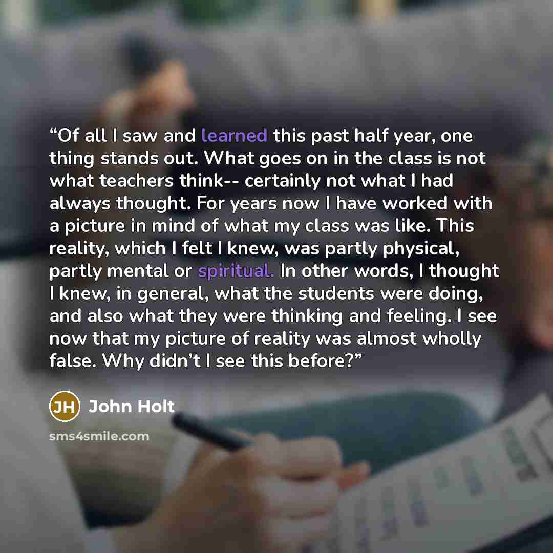 “Of all I saw and learned this past half year, one thing stands out. What goes on in the class is not what teachers think-- certainly not what I had always thought. For years now I have worked with a picture in mind of what my class was like. This reality, which I felt I knew, was partly physical…” quote by John Holt