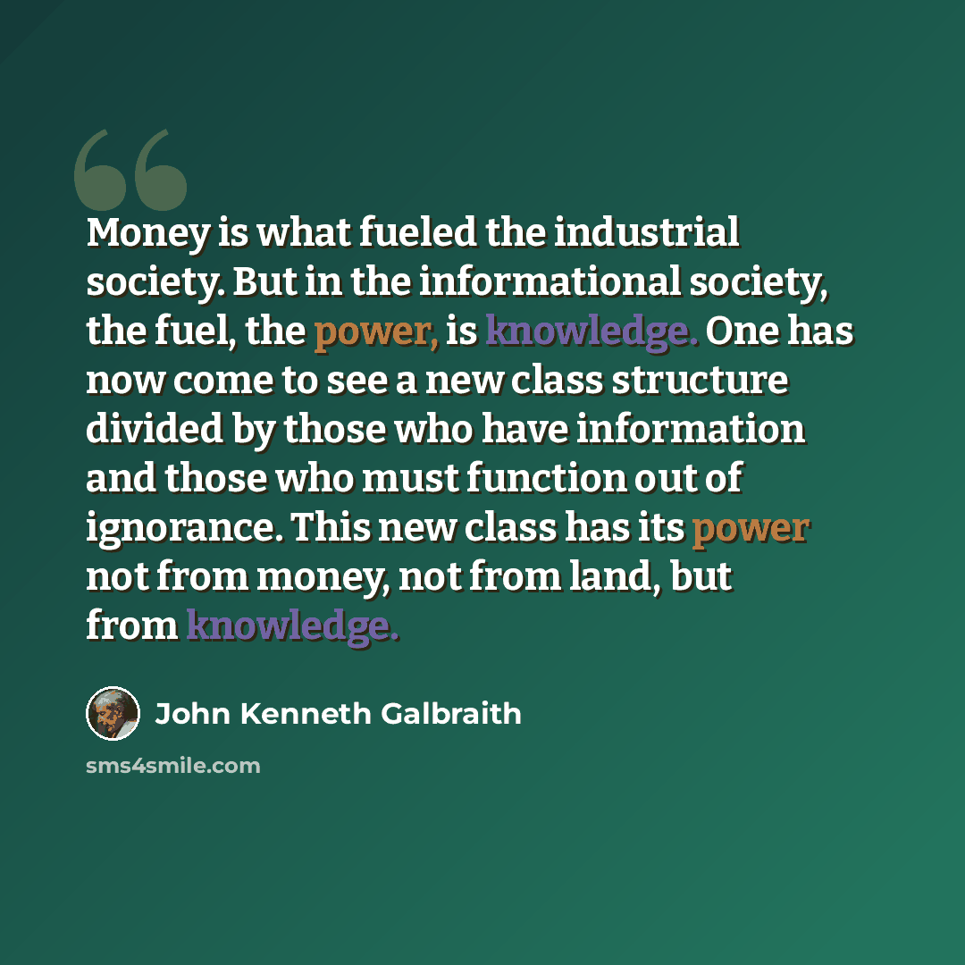 “Money is what fueled the industrial society. But in the informational society, the fuel, the power, is knowledge. One has now come to see a new class structure divided by those who have information and those who must function out of ignorance. This new class has its power not from money, not from…” quote by John Kenneth Galbraith