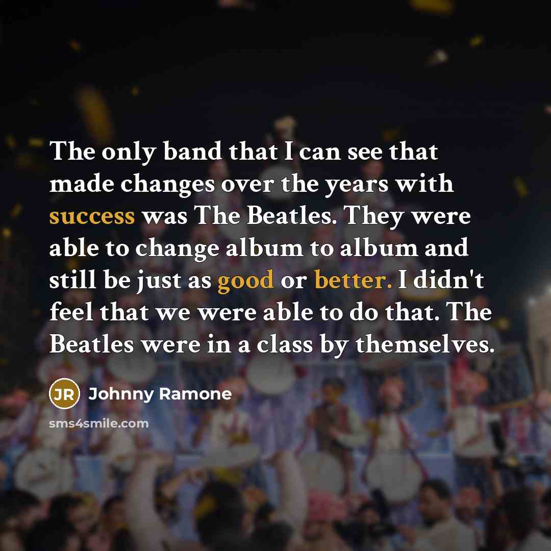 “The only band that I can see that made changes over the years with success was The Beatles. They were able to change album to album and still be just as good or better. I didn't feel that we were able to do that. The Beatles were in a class by themselves.” quote by Johnny Ramone