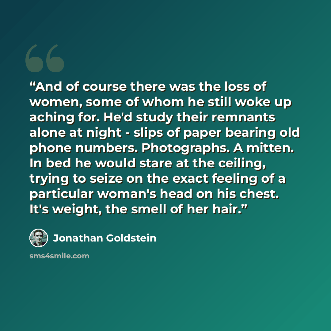 “And of course there was the loss of women, some of whom he still woke up aching for. He'd study their remnants alone at night - slips of paper bearing old phone numbers. Photographs. A mitten. In bed he would stare at the ceiling, trying to seize on the exact feeling of a particular woman's head…” quote by Jonathan Goldstein