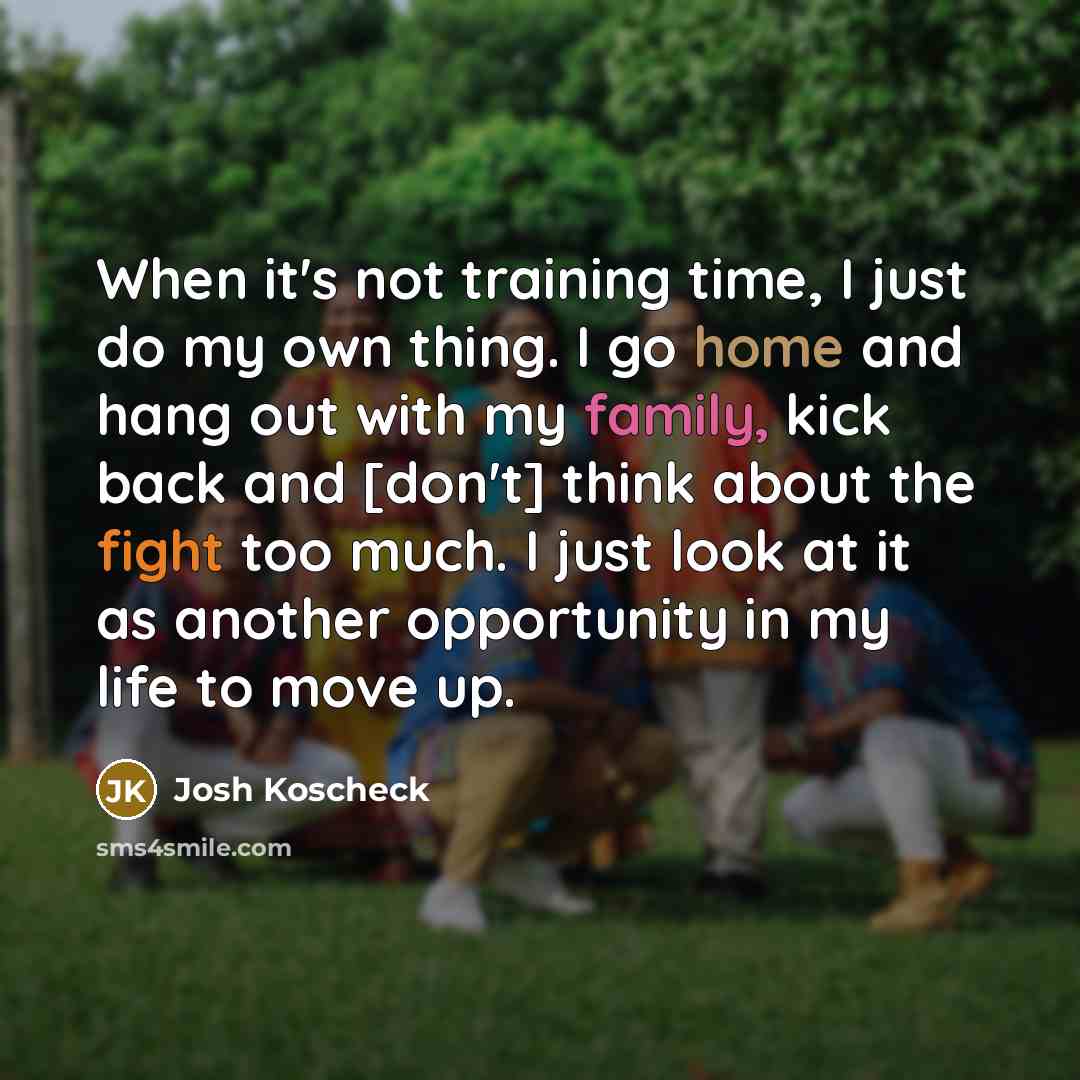 “When it's not training time, I just do my own thing. I go home and hang out with my family, kick back and [don't] think about the fight too much. I just look at it as another opportunity in my life to move up.” quote by Josh Koscheck