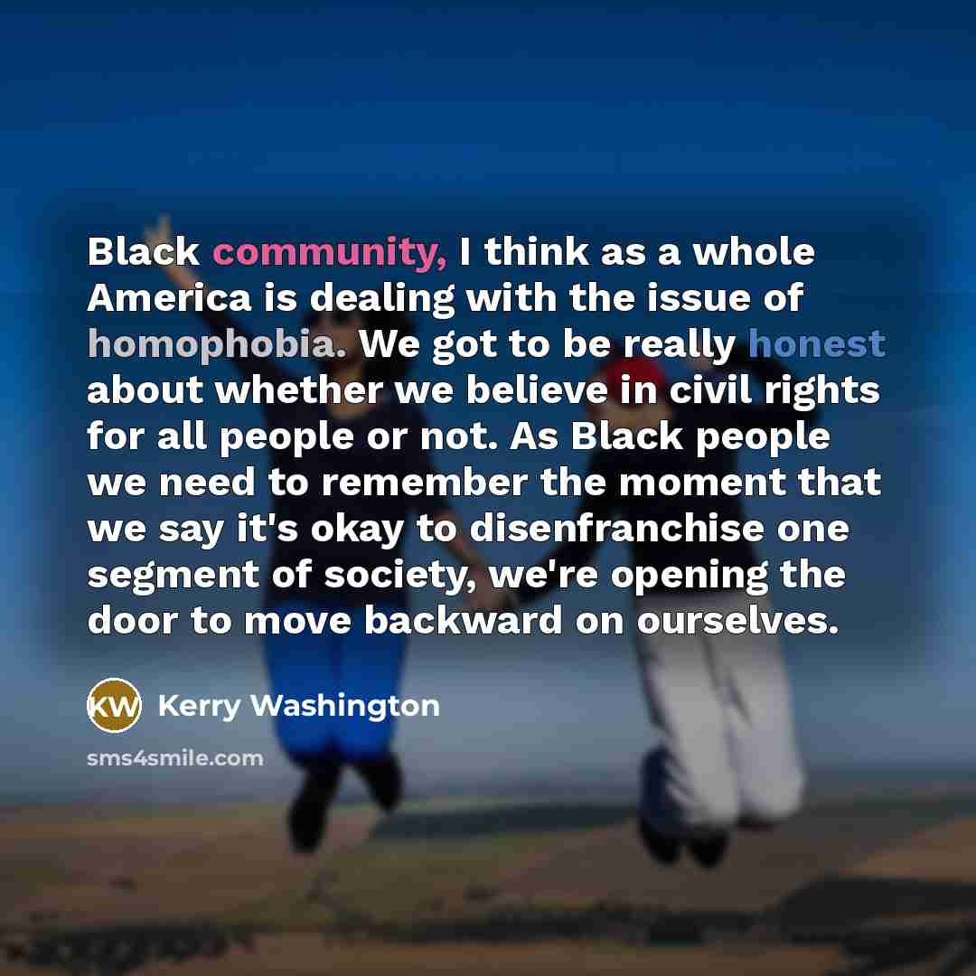 “Black community, I think as a whole America is dealing with the issue of homophobia. We got to be really honest about whether we believe in civil rights for all people or not. As Black people we need to remember the moment that we say it's okay to disenfranchise one segment of society, we're…” quote by Kerry Washington