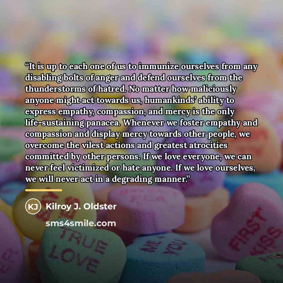 “It is up to each one of us to immunize ourselves from any disabling bolts of anger and defend ourselves from the thunderstorms of hatred. No matter how maliciously anyone might act towards us, humankinds’ ability to express empathy, compassion, and mercy is the only life-sustaining panacea…” quote by Kilroy J. Oldster