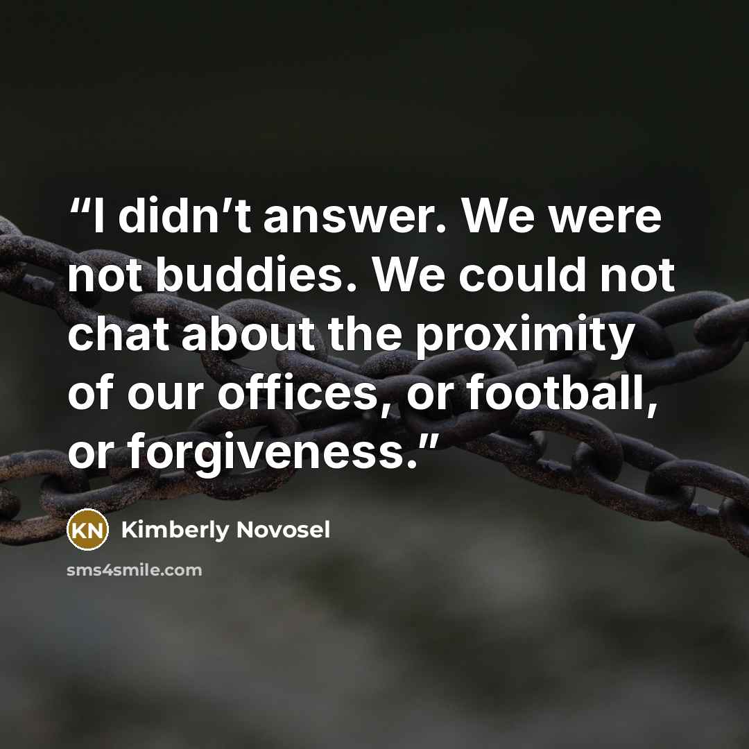“I didn’t answer. We were not buddies. We could not chat about the proximity of our offices, or football, or forgiveness.” quote by Kimberly Novosel