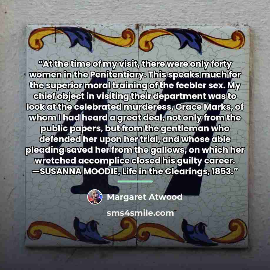 “At the time of my visit, there were only forty women in the Penitentiary. This speaks much for the superior moral training of the feebler sex. My chief object in visiting their department was to look at the celebrated murderess, Grace Marks, of whom I had heard a great deal, not only from the…” quote by Margaret Atwood