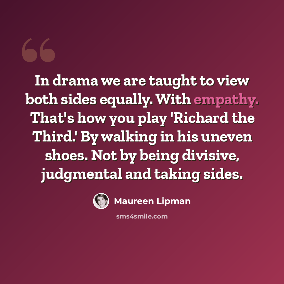 “In drama we are taught to view both sides equally. With empathy. That's how you play 'Richard the Third.' By walking in his uneven shoes. Not by being divisive, judgmental and taking sides.” quote by Maureen Lipman