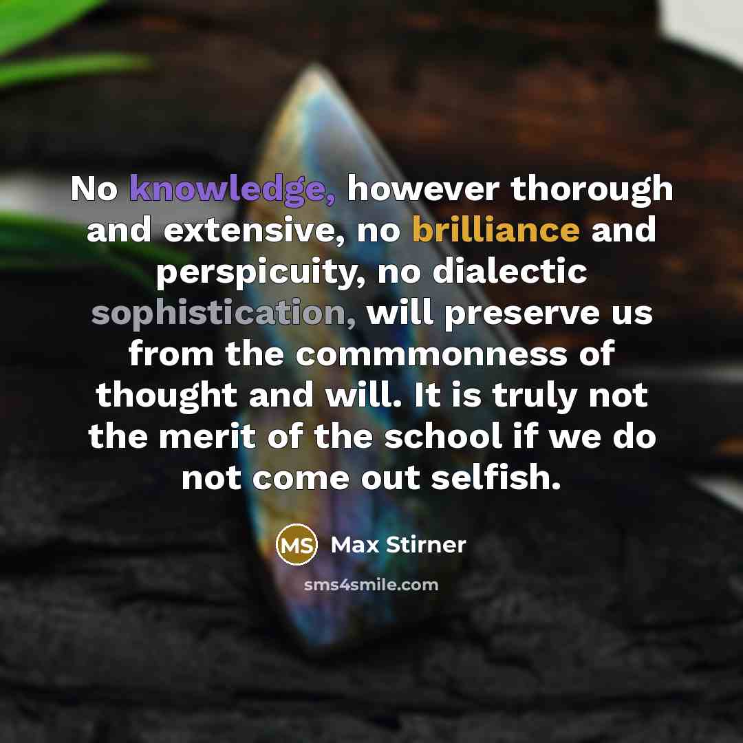 “No knowledge, however thorough and extensive, no brilliance and perspicuity, no dialectic sophistication, will preserve us from the commmonness of thought and will. It is truly not the merit of the school if we do not come out selfish.” quote by Max Stirner