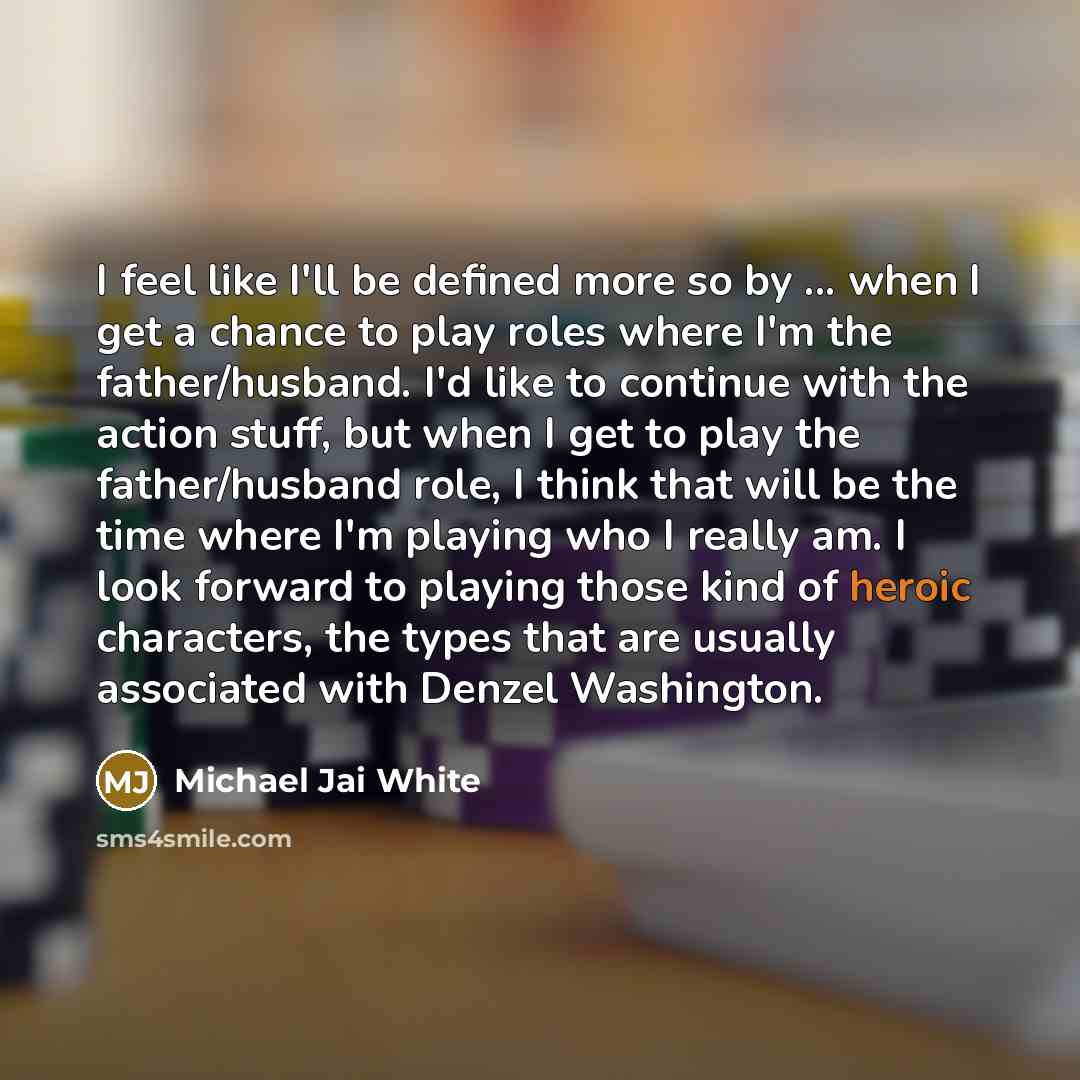 “I feel like I'll be defined more so by ... when I get a chance to play roles where I'm the father/husband. I'd like to continue with the action stuff, but when I get to play the father/husband role, I think that will be the time where I'm playing who I really am. I look forward to playing those…” quote by Michael Jai White