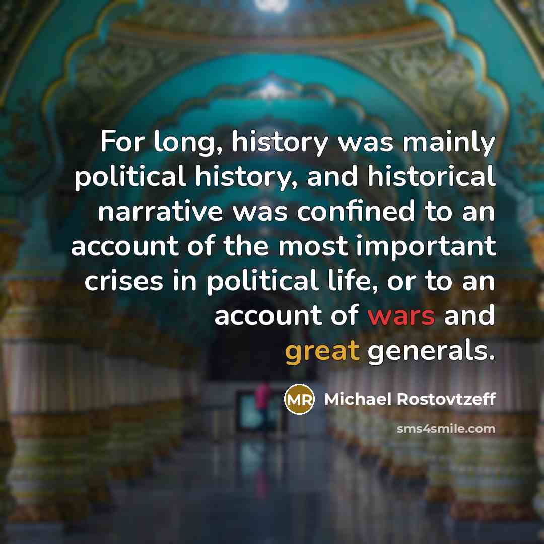 “For long, history was mainly political history, and historical narrative was confined to an account of the most important crises in political life, or to an account of wars and great generals.” quote by Michael Rostovtzeff