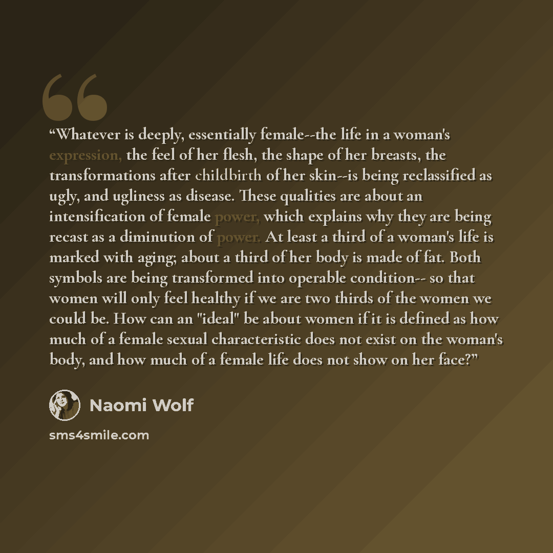 “Whatever is deeply, essentially female--the life in a woman's expression, the feel of her flesh, the shape of her breasts, the transformations after childbirth of her skin--is being reclassified as ugly, and ugliness as disease. These qualities are about an intensification of female power, which…” quote by Naomi Wolf