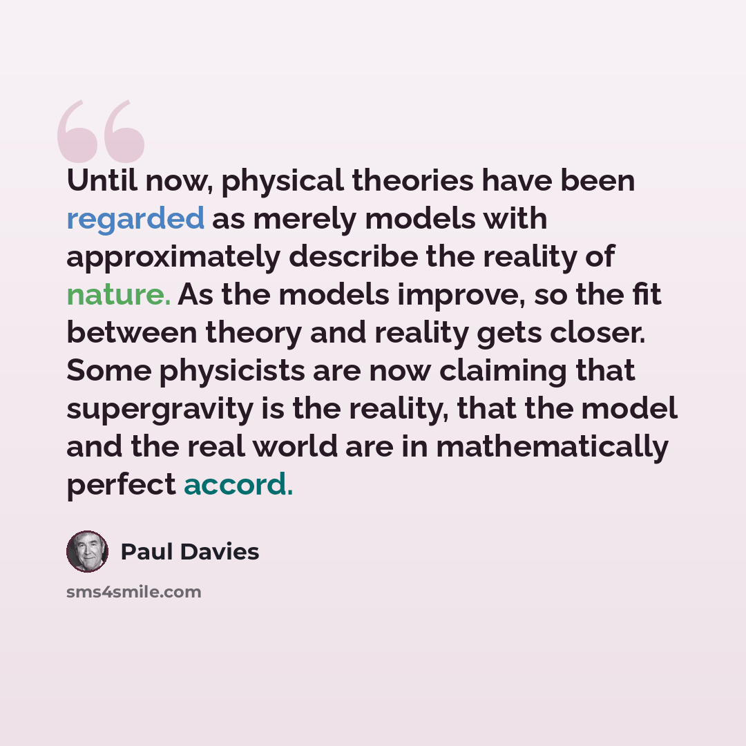 “Until now, physical theories have been regarded as merely models with approximately describe the reality of nature. As the models improve, so the fit between theory and reality gets closer. Some physicists are now claiming that supergravity is the reality, that the model and the real world are in…” quote by Paul Davies