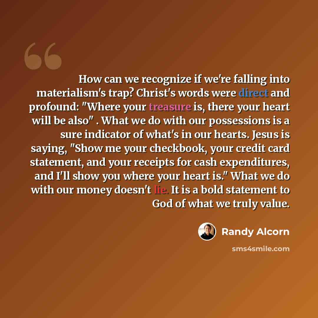 “How can we recognize if we're falling into materialism's trap? Christ's words were direct and profound: "Where your treasure is, there your heart will be also" . What we do with our possessions is a sure indicator of what's in our hearts. Jesus is saying, "Show me your checkbook, your credit card…” quote by Randy Alcorn