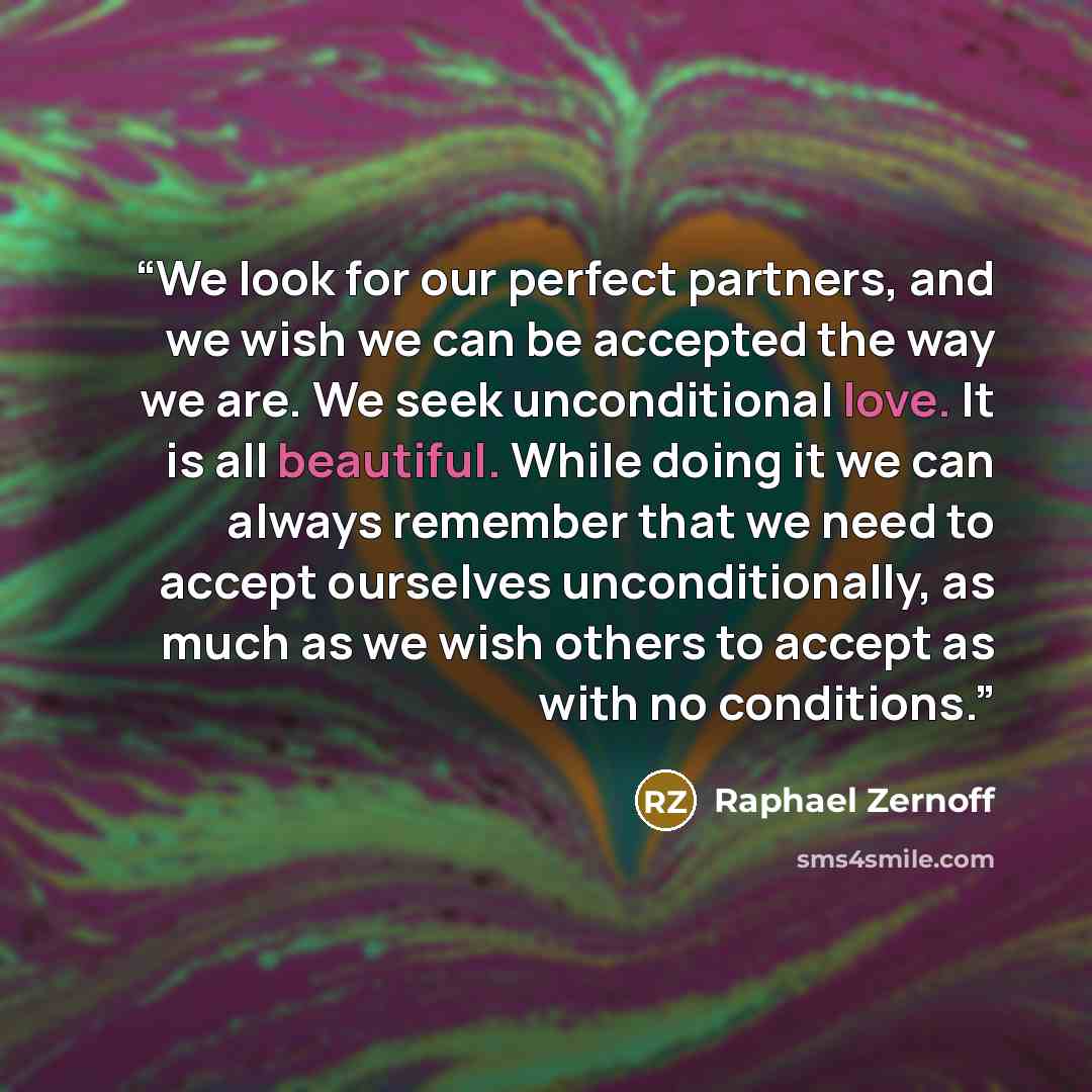 “We look for our perfect partners, and we wish we can be accepted the way we are. We seek unconditional love. It is all beautiful. While doing it we can always remember that we need to accept ourselves unconditionally, as much as we wish others to accept as with no conditions.” quote by Raphael Zernoff