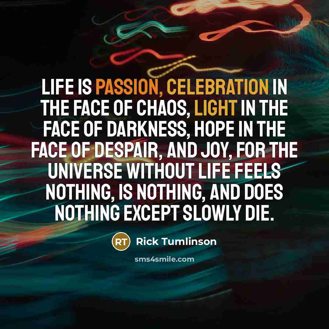 “Life is passion, celebration in the face of chaos, light in the face of darkness, hope in the face of despair, and joy, for the universe without life feels nothing, is nothing, and does nothing except slowly die.” quote by Rick Tumlinson