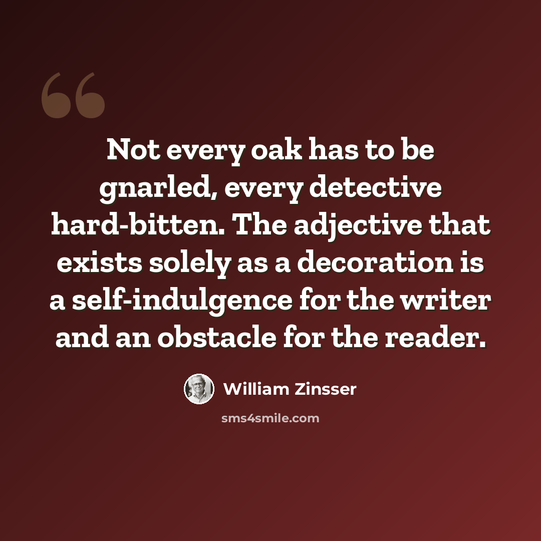 “Not every oak has to be gnarled, every detective hard-bitten. The adjective that exists solely as a decoration is a self-indulgence for the writer and an obstacle for the reader.” quote by William Zinsser