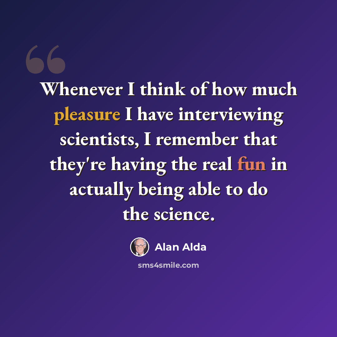 “Whenever I think of how much pleasure I have interviewing scientists, I remember that they're having the real fun in actually being able to do the science.” quote by Alan Alda