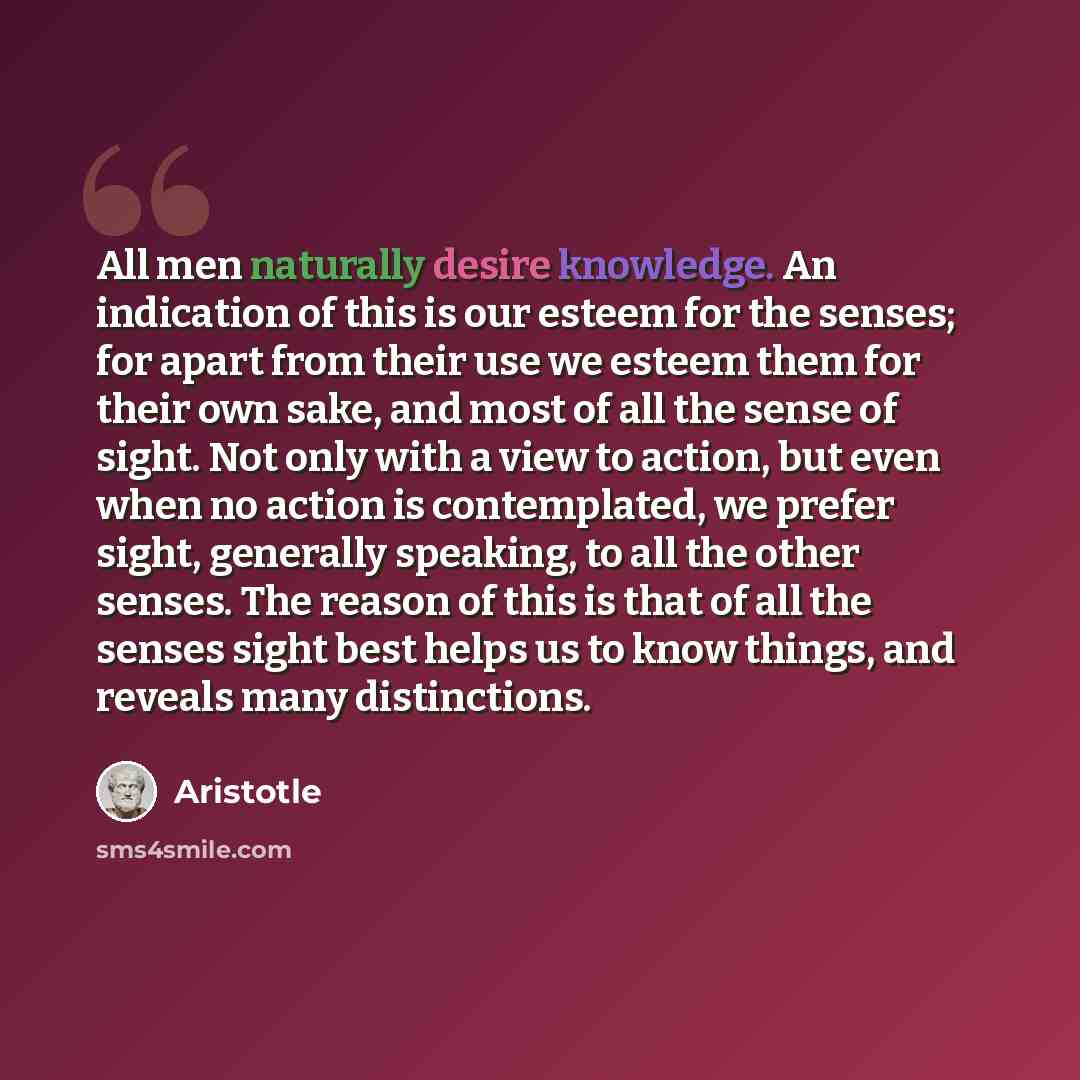 “All men naturally desire knowledge. An indication of this is our esteem for the senses; for apart from their use we esteem them for their own sake, and most of all the sense of sight. Not only with a view to action, but even when no action is contemplated, we prefer sight, generally speaking, to…” quote by Aristotle