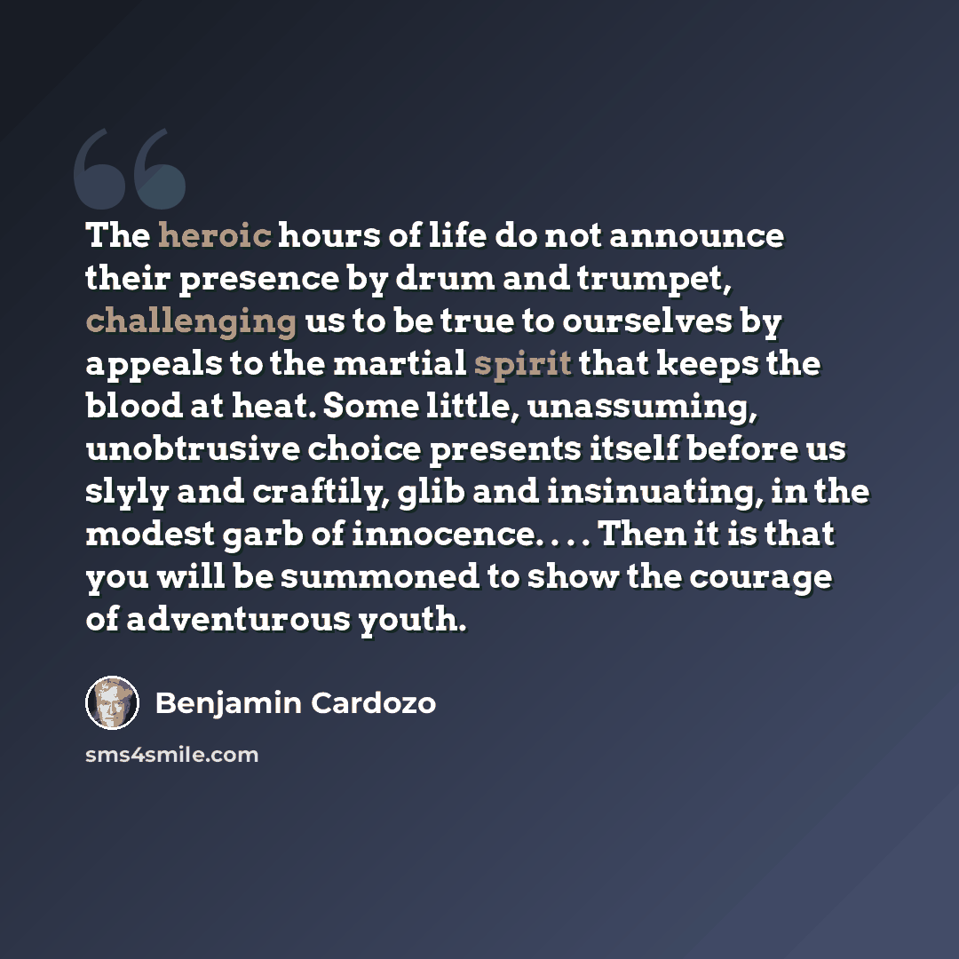 “The heroic hours of life do not announce their presence by drum and trumpet, challenging us to be true to ourselves by appeals to the martial spirit that keeps the blood at heat. Some little, unassuming, unobtrusive choice presents itself before us slyly and craftily, glib and insinuating, in the…” quote by Benjamin Cardozo