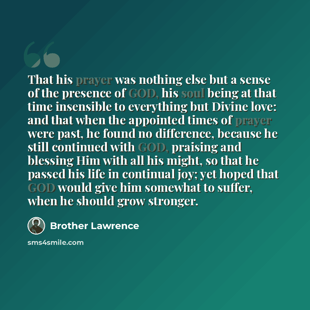 “That his prayer was nothing else but a sense of the presence of GOD, his soul being at that time insensible to everything but Divine love: and that when the appointed times of prayer were past, he found no difference, because he still continued with GOD, praising and blessing Him with all his…” quote by Brother Lawrence