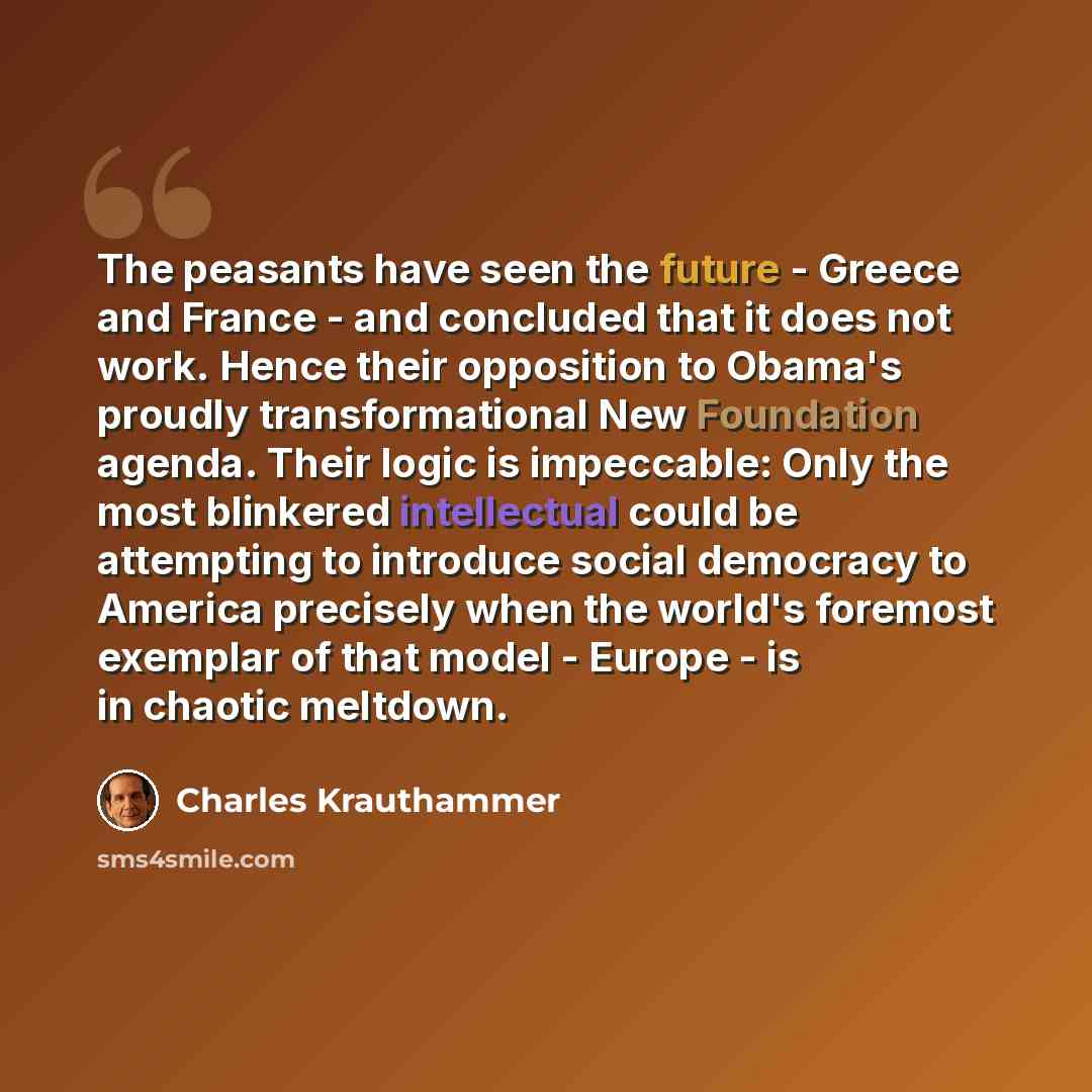 “The peasants have seen the future - Greece and France - and concluded that it does not work. Hence their opposition to Obama's proudly transformational New Foundation agenda. Their logic is impeccable: Only the most blinkered intellectual could be attempting to introduce social democracy to…” quote by Charles Krauthammer