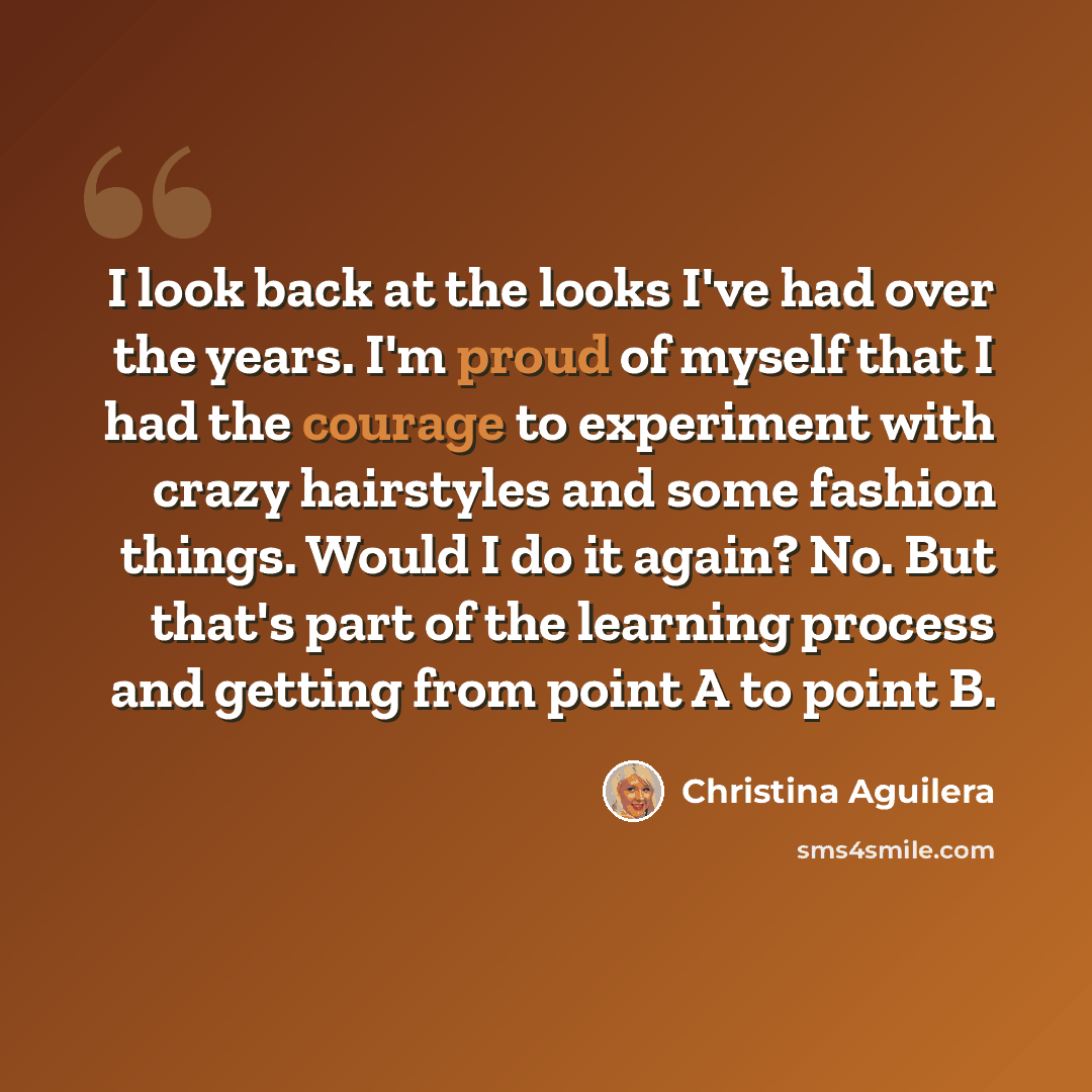 “I look back at the looks I've had over the years. I'm proud of myself that I had the courage to experiment with crazy hairstyles and some fashion things. Would I do it again? No. But that's part of the learning process and getting from point A to point B.” quote by Christina Aguilera