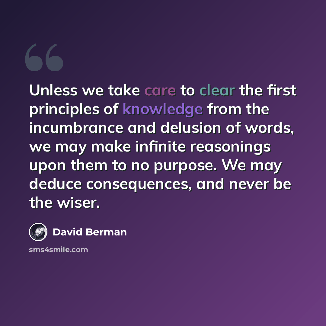 “Unless we take care to clear the first principles of knowledge from the incumbrance and delusion of words, we may make infinite reasonings upon them to no purpose. We may deduce consequences, and never be the wiser.” quote by David Berman