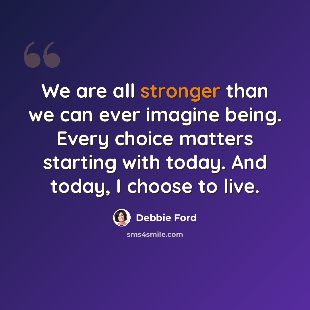 “We are all stronger than we can ever imagine being. Every choice matters starting with today. And today, I choose to live.” quote by Debbie Ford