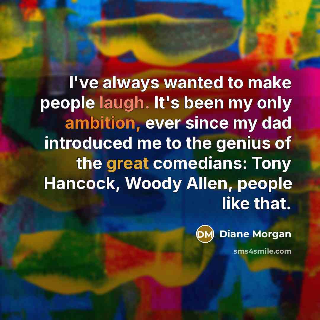 “I've always wanted to make people laugh. It's been my only ambition, ever since my dad introduced me to the genius of the great comedians: Tony Hancock, Woody Allen, people like that.” quote by Diane Morgan