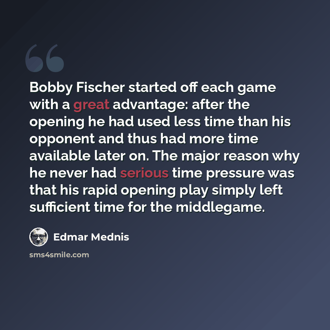“Bobby Fischer started off each game with a great advantage: after the opening he had used less time than his opponent and thus had more time available later on. The major reason why he never had serious time pressure was that his rapid opening play simply left sufficient time for the middlegame.” quote by Edmar Mednis