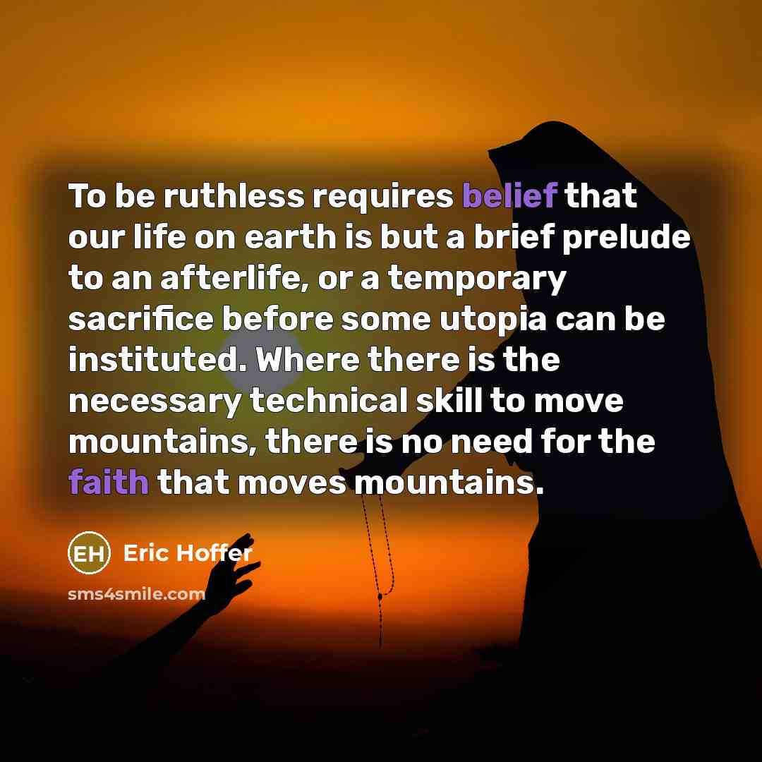 “To be ruthless requires belief that our life on earth is but a brief prelude to an afterlife, or a temporary sacrifice before some utopia can be instituted. Where there is the necessary technical skill to move mountains, there is no need for the faith that moves mountains.” quote by Eric Hoffer