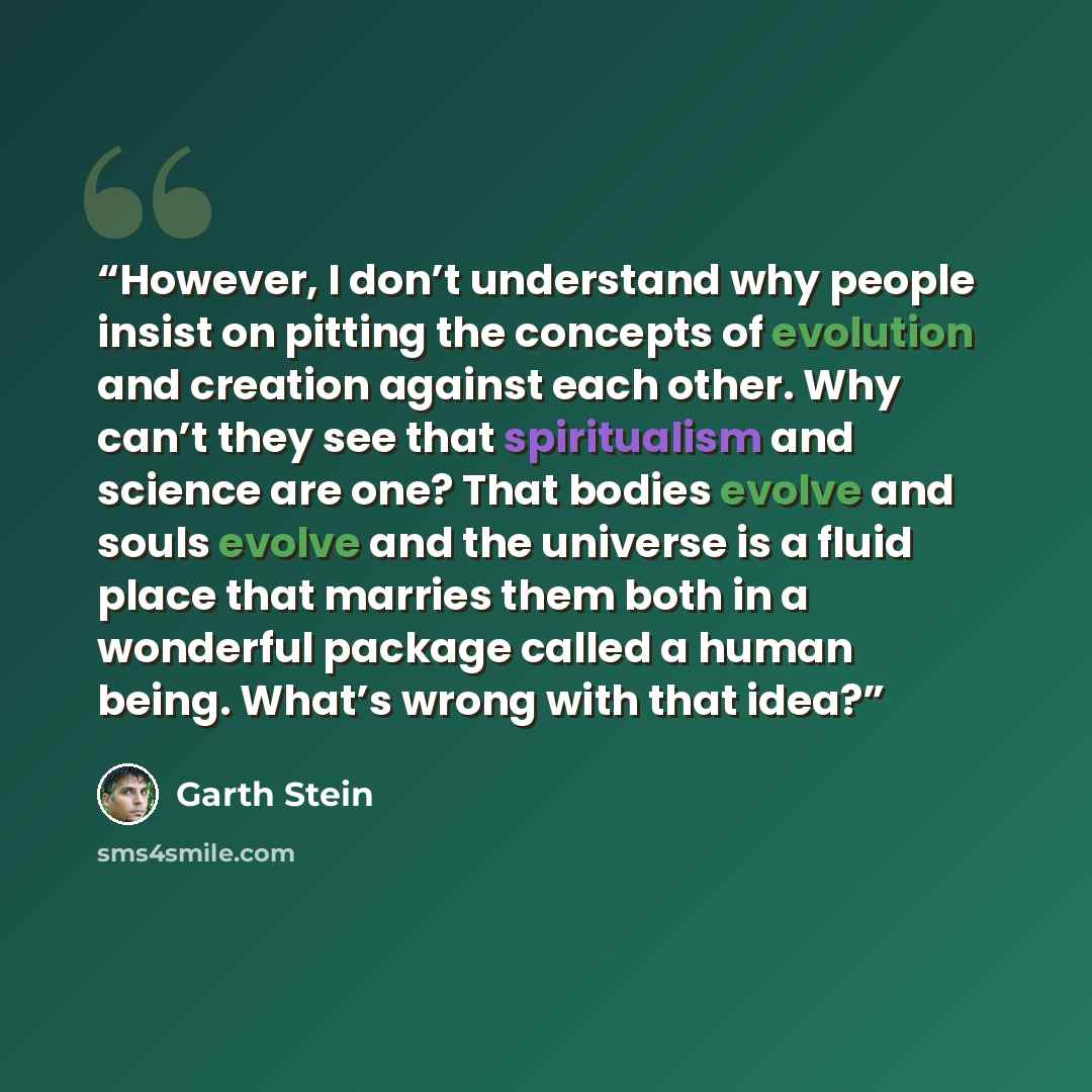“However, I don’t understand why people insist on pitting the concepts of evolution and creation against each other. Why can’t they see that spiritualism and science are one? That bodies evolve and souls evolve and the universe is a fluid place that marries them both in a wonderful package called a…” quote by Garth Stein