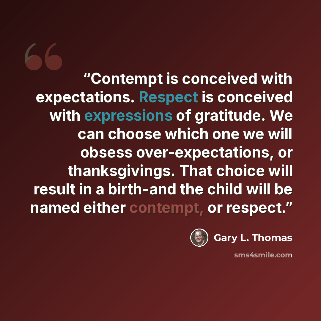 “Contempt is conceived with expectations. Respect is conceived with expressions of gratitude. We can choose which one we will obsess over-expectations, or thanksgivings. That choice will result in a birth-and the child will be named either contempt, or respect.” quote by Gary L. Thomas