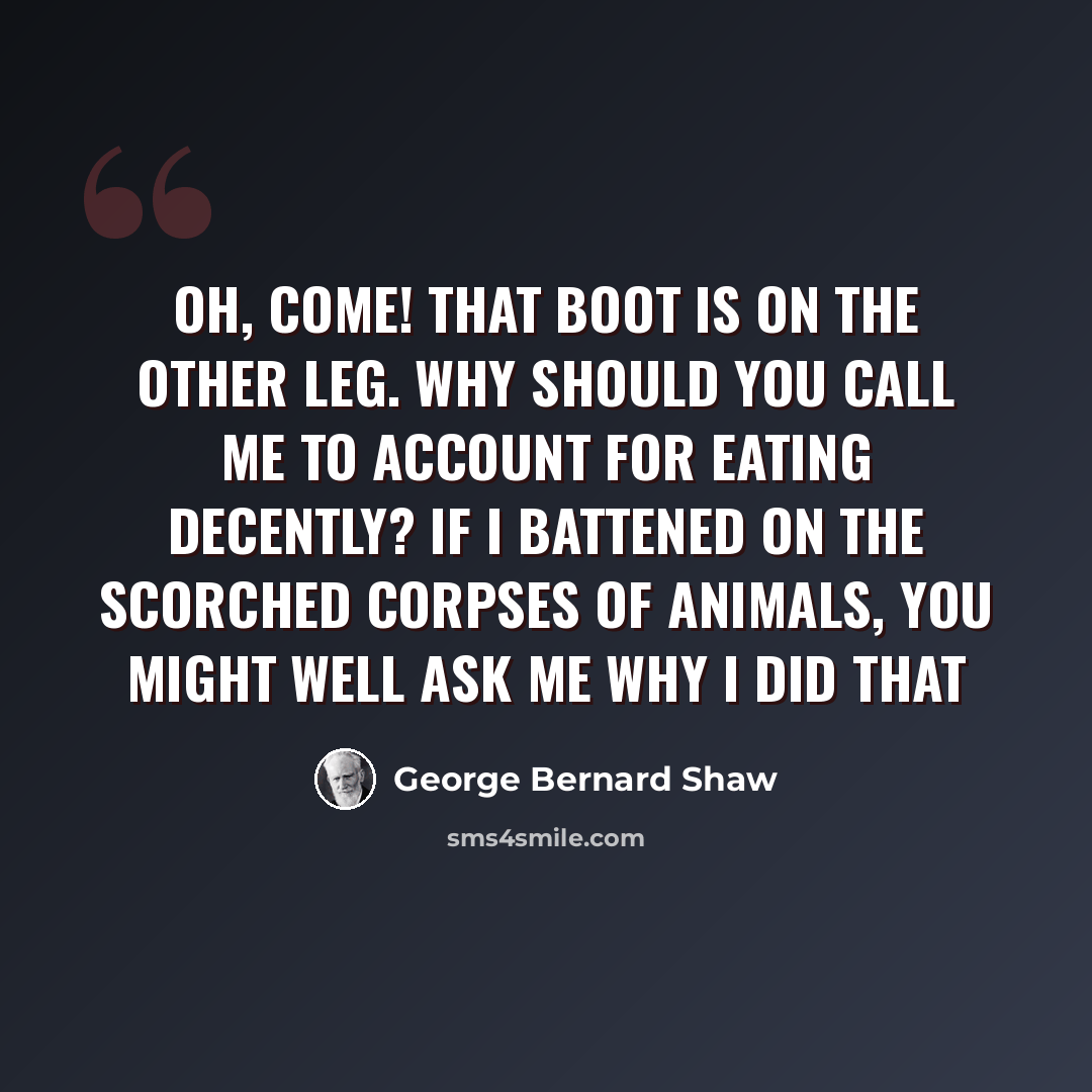 “Oh, come! That boot is on the other leg. Why should you call me to account for eating decently? If I battened on the scorched corpses of animals, you might well ask me why I did that” quote by George Bernard Shaw