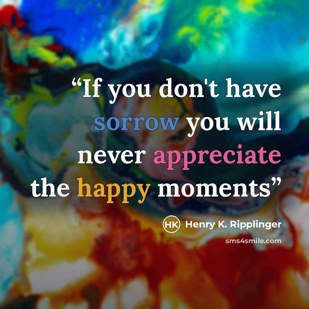 “If you don't have sorrow you will never appreciate the happy moments” quote by Henry K. Ripplinger