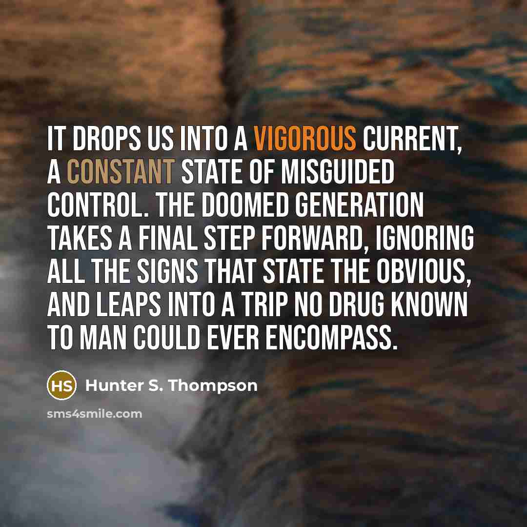 “It drops us into a vigorous current, a constant state of misguided control. The doomed generation takes a final step forward, ignoring all the signs that state the obvious, and leaps into a trip no drug known to man could ever encompass.” quote by Hunter S. Thompson