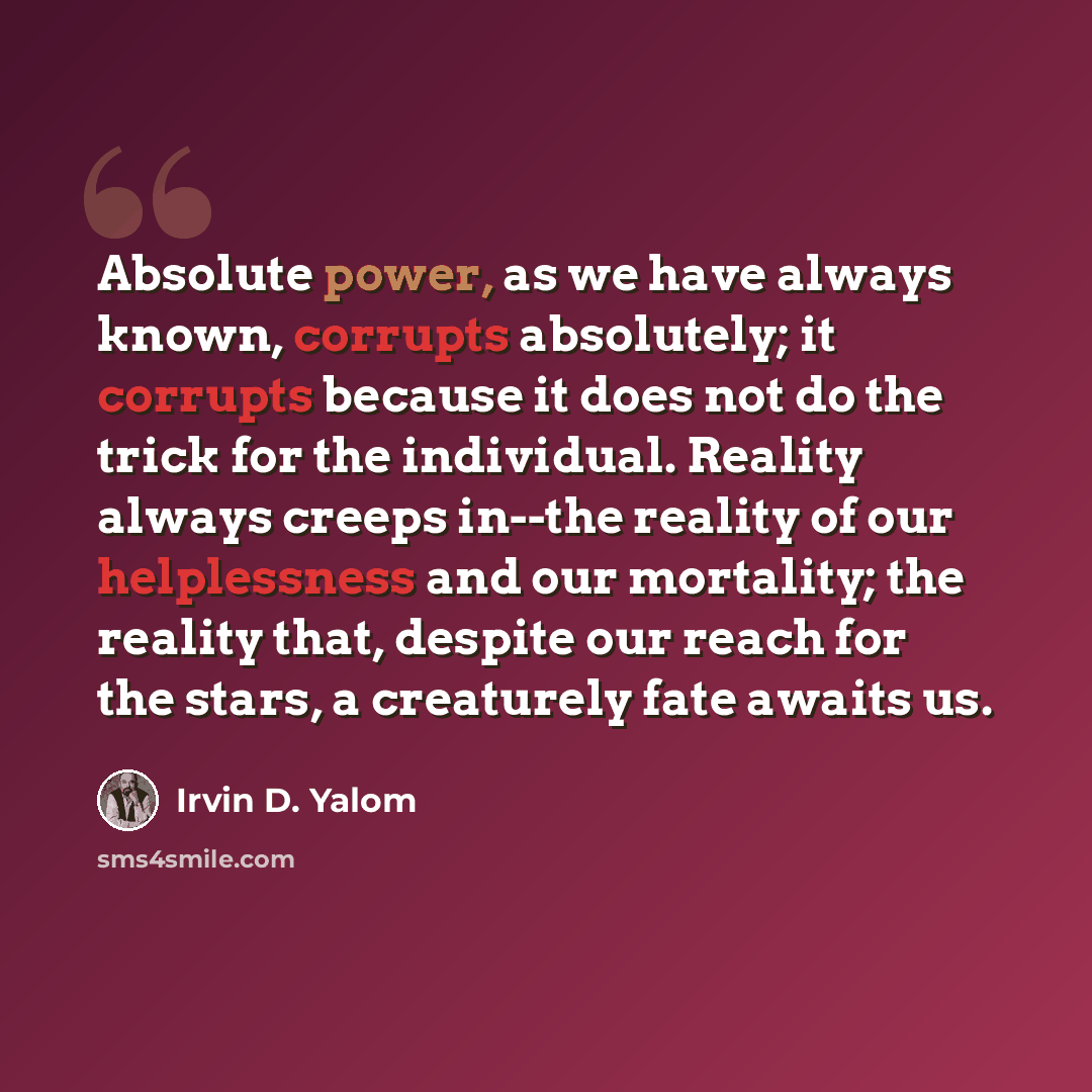 “Absolute power, as we have always known, corrupts absolutely; it corrupts because it does not do the trick for the individual. Reality always creeps in--the reality of our helplessness and our mortality; the reality that, despite our reach for the stars, a creaturely fate awaits us.” quote by Irvin D. Yalom