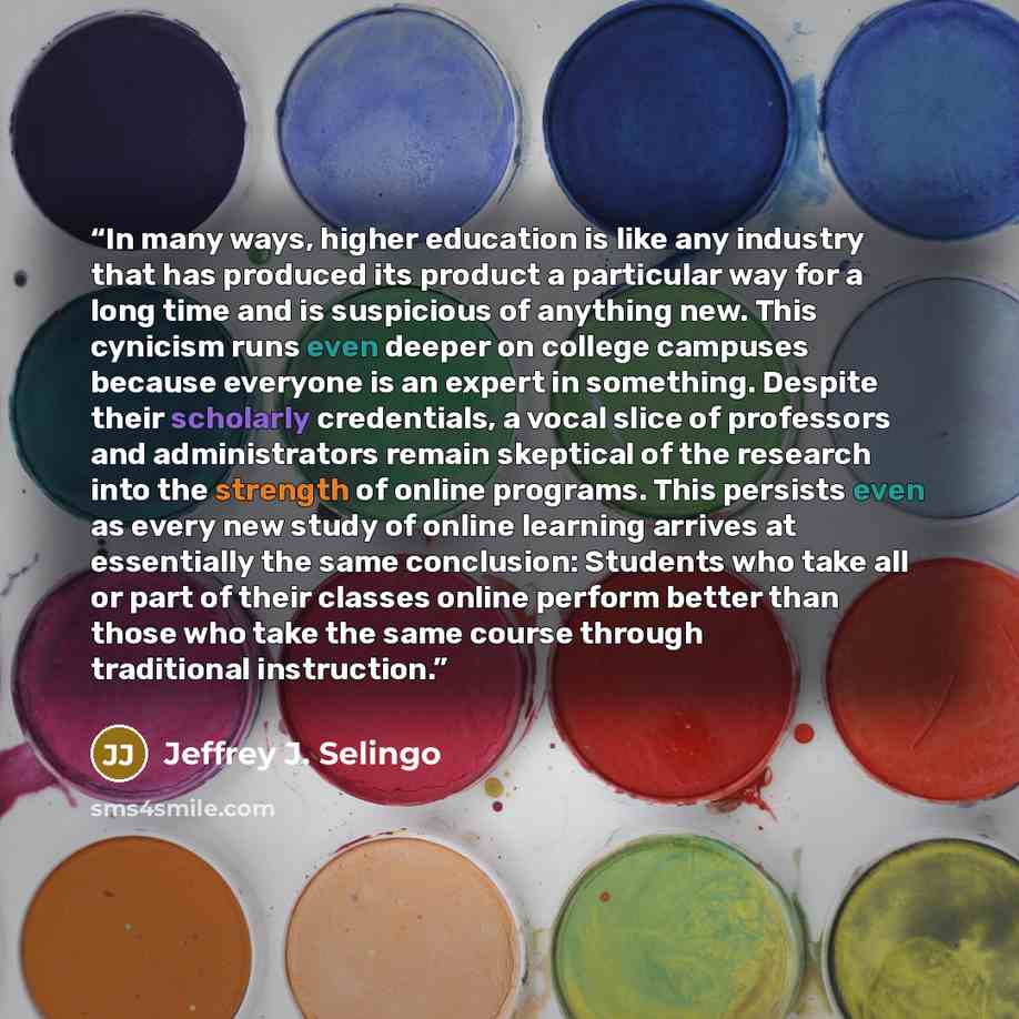 “In many ways, higher education is like any industry that has produced its product a particular way for a long time and is suspicious of anything new. This cynicism runs even deeper on college campuses because everyone is an expert in something. Despite their scholarly credentials, a vocal slice of…” quote by Jeffrey J. Selingo
