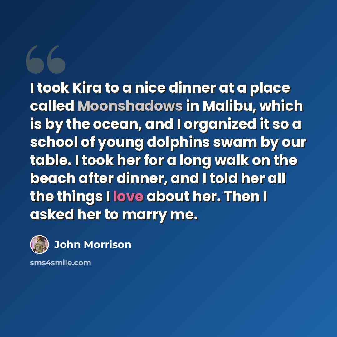 “I took Kira to a nice dinner at a place called Moonshadows in Malibu, which is by the ocean, and I organized it so a school of young dolphins swam by our table. I took her for a long walk on the beach after dinner, and I told her all the things I love about her. Then I asked her to marry me.” quote by John Morrison