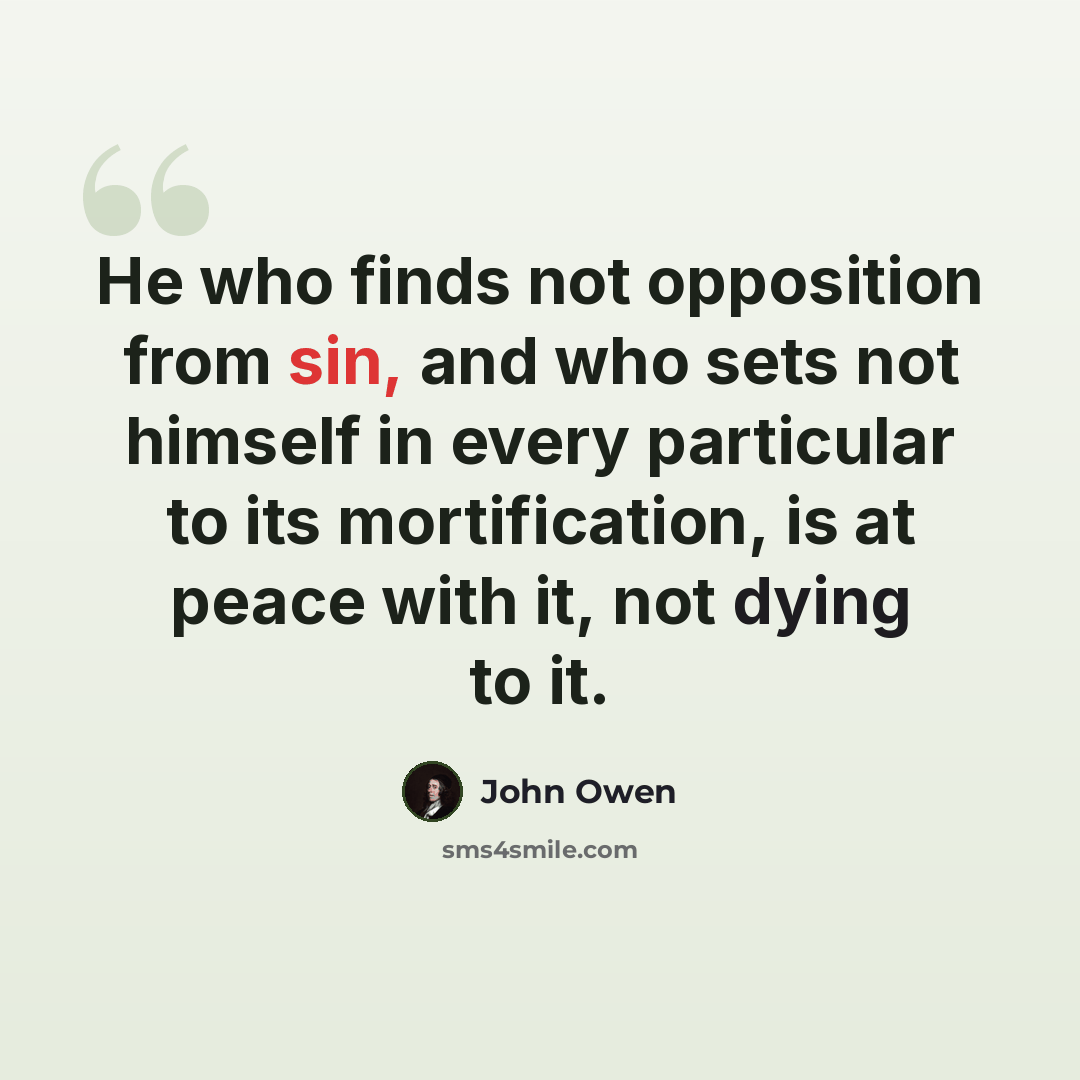“He who finds not opposition from sin, and who sets not himself in every particular to its mortification, is at peace with it, not dying to it.” quote by John Owen