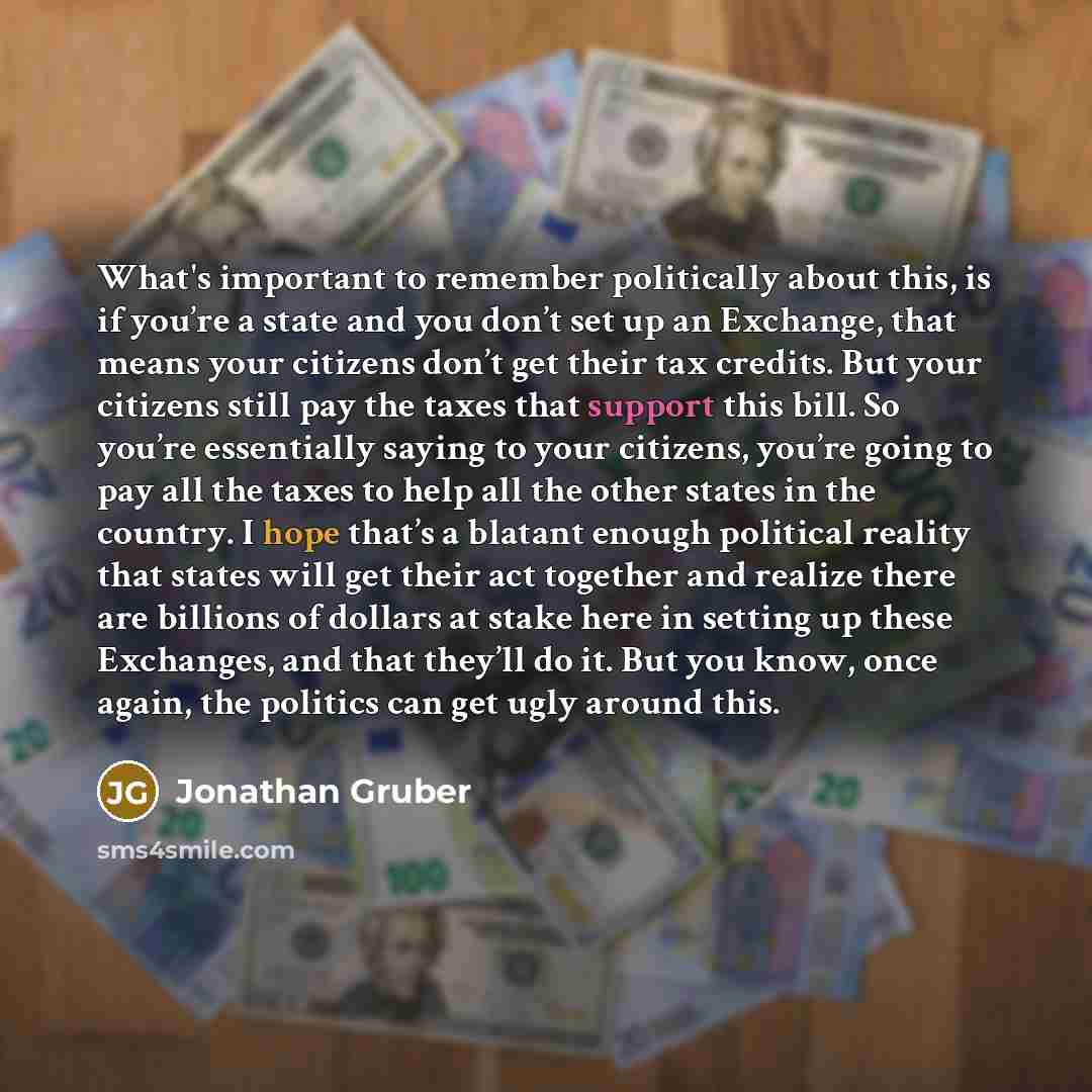 “What's important to remember politically about this, is if you’re a state and you don’t set up an Exchange, that means your citizens don’t get their tax credits. But your citizens still pay the taxes that support this bill. So you’re essentially saying to your citizens, you’re going to pay all the…” quote by Jonathan Gruber