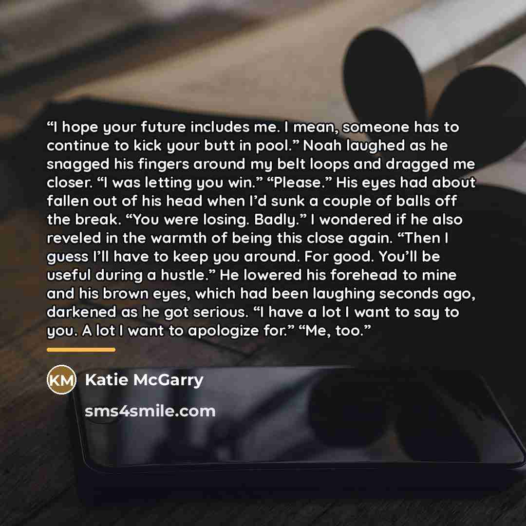 “I hope your future includes me. I mean, someone has to continue to kick your butt in pool.” Noah laughed as he snagged his fingers around my belt loops and dragged me closer. “I was letting you win.” “Please.” His eyes had about fallen out of his head when I’d sunk a couple of balls off the break…” quote by Katie McGarry