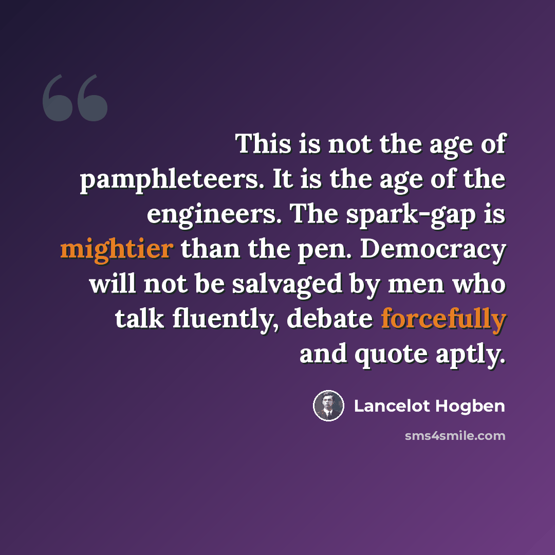 “This is not the age of pamphleteers. It is the age of the engineers. The spark-gap is mightier than the pen. Democracy will not be salvaged by men who talk fluently, debate forcefully and quote aptly.” quote by Lancelot Hogben